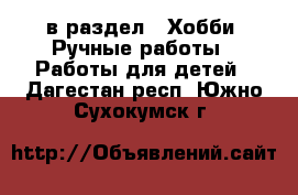  в раздел : Хобби. Ручные работы » Работы для детей . Дагестан респ.,Южно-Сухокумск г.
